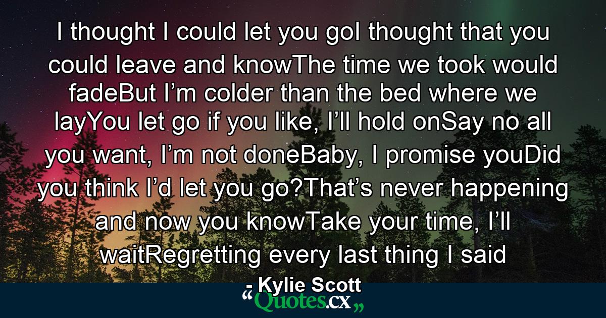 I thought I could let you goI thought that you could leave and knowThe time we took would fadeBut I’m colder than the bed where we layYou let go if you like, I’ll hold onSay no all you want, I’m not doneBaby, I promise youDid you think I’d let you go?That’s never happening and now you knowTake your time, I’ll waitRegretting every last thing I said - Quote by Kylie Scott