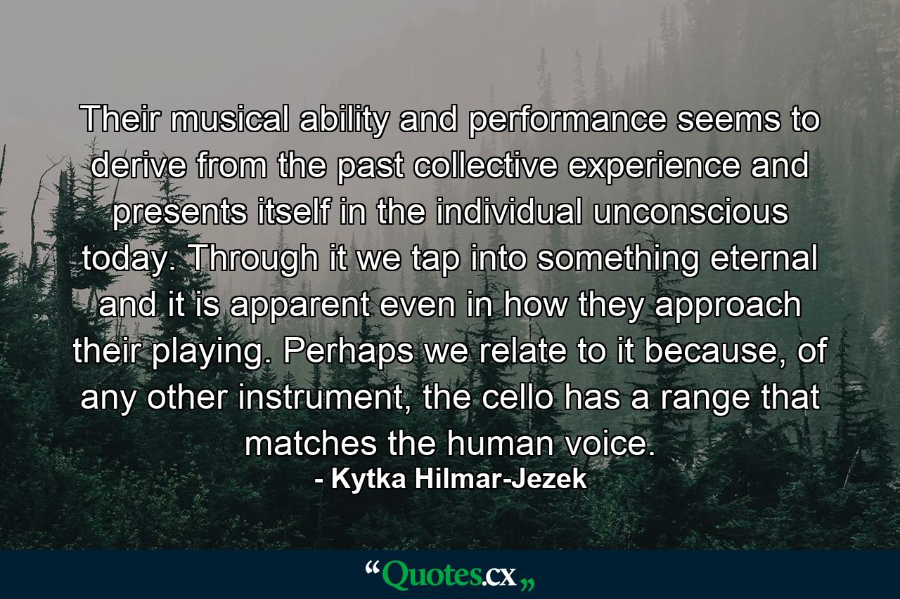 Their musical ability and performance seems to derive from the past collective experience and presents itself in the individual unconscious today. Through it we tap into something eternal and it is apparent even in how they approach their playing. Perhaps we relate to it because, of any other instrument, the cello has a range that matches the human voice. - Quote by Kytka Hilmar-Jezek