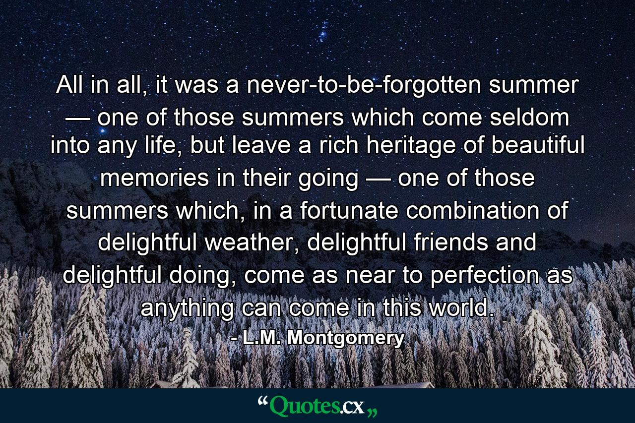 All in all, it was a never-to-be-forgotten summer — one of those summers which come seldom into any life, but leave a rich heritage of beautiful memories in their going — one of those summers which, in a fortunate combination of delightful weather, delightful friends and delightful doing, come as near to perfection as anything can come in this world. - Quote by L.M. Montgomery