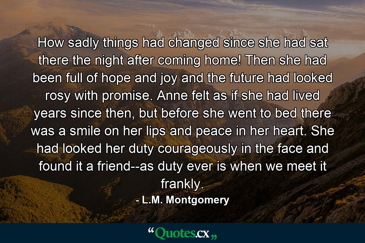 How sadly things had changed since she had sat there the night after coming home! Then she had been full of hope and joy and the future had looked rosy with promise. Anne felt as if she had lived years since then, but before she went to bed there was a smile on her lips and peace in her heart. She had looked her duty courageously in the face and found it a friend--as duty ever is when we meet it frankly. - Quote by L.M. Montgomery