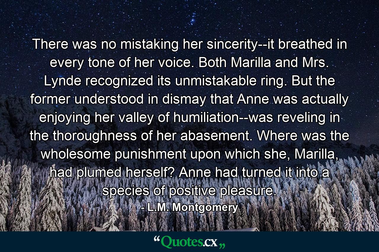 There was no mistaking her sincerity--it breathed in every tone of her voice. Both Marilla and Mrs. Lynde recognized its unmistakable ring. But the former understood in dismay that Anne was actually enjoying her valley of humiliation--was reveling in the thoroughness of her abasement. Where was the wholesome punishment upon which she, Marilla, had plumed herself? Anne had turned it into a species of positive pleasure. - Quote by L.M. Montgomery