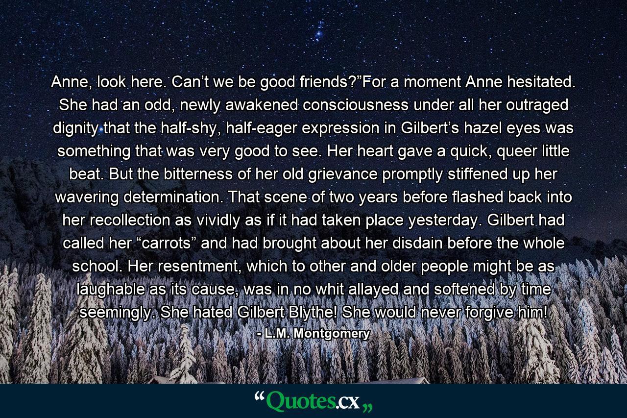 Anne, look here. Can’t we be good friends?”For a moment Anne hesitated. She had an odd, newly awakened consciousness under all her outraged dignity that the half-shy, half-eager expression in Gilbert’s hazel eyes was something that was very good to see. Her heart gave a quick, queer little beat. But the bitterness of her old grievance promptly stiffened up her wavering determination. That scene of two years before flashed back into her recollection as vividly as if it had taken place yesterday. Gilbert had called her “carrots” and had brought about her disdain before the whole school. Her resentment, which to other and older people might be as laughable as its cause, was in no whit allayed and softened by time seemingly. She hated Gilbert Blythe! She would never forgive him! - Quote by L.M. Montgomery