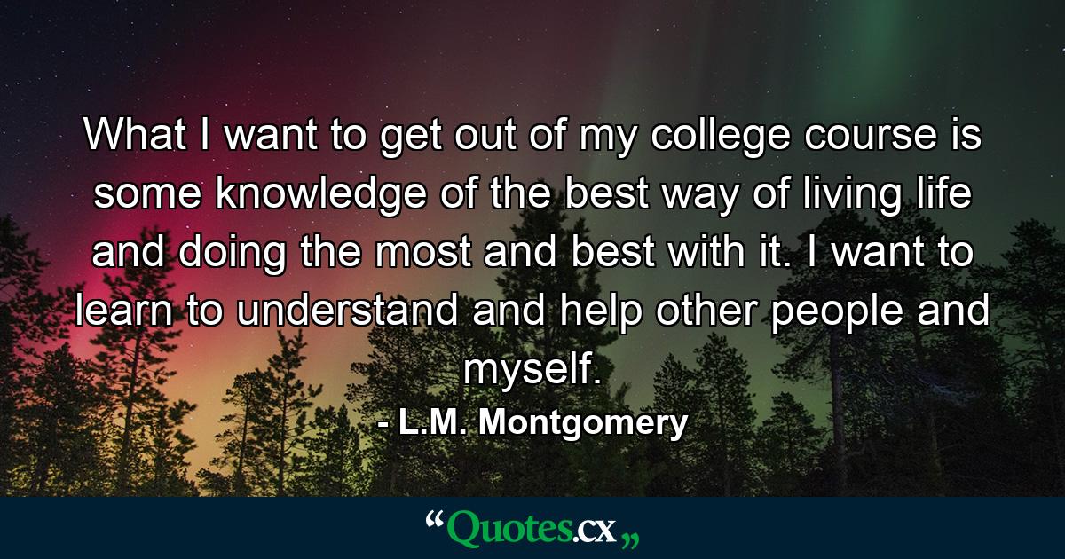 What I want to get out of my college course is some knowledge of the best way of living life and doing the most and best with it. I want to learn to understand and help other people and myself. - Quote by L.M. Montgomery