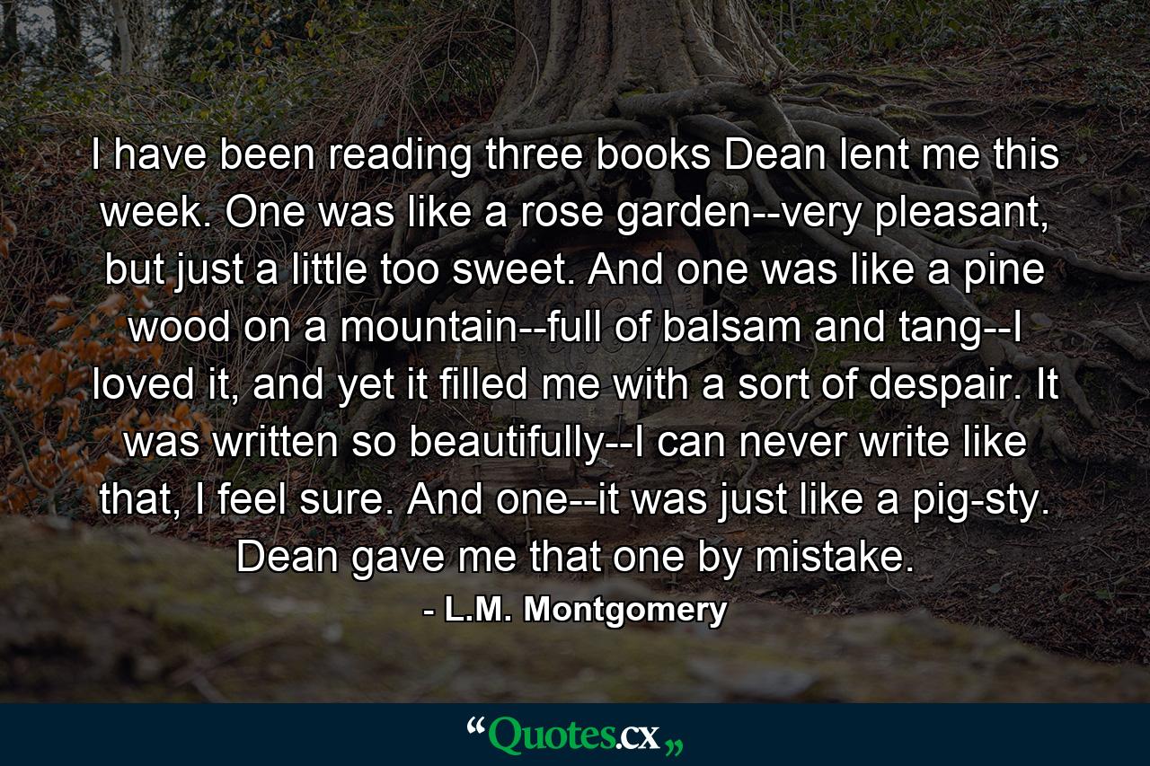 I have been reading three books Dean lent me this week. One was like a rose garden--very pleasant, but just a little too sweet. And one was like a pine wood on a mountain--full of balsam and tang--I loved it, and yet it filled me with a sort of despair. It was written so beautifully--I can never write like that, I feel sure. And one--it was just like a pig-sty. Dean gave me that one by mistake. - Quote by L.M. Montgomery