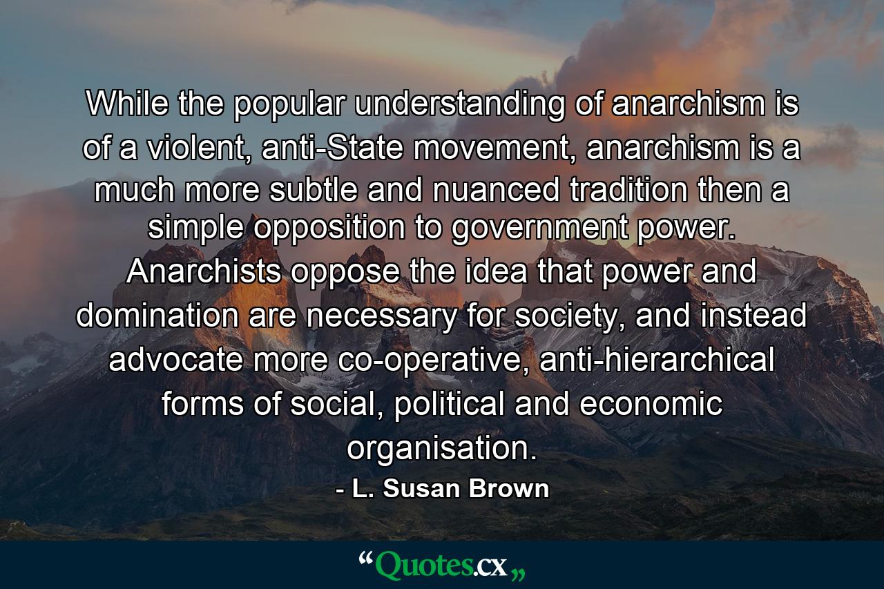 While the popular understanding of anarchism is of a violent, anti-State movement, anarchism is a much more subtle and nuanced tradition then a simple opposition to government power. Anarchists oppose the idea that power and domination are necessary for society, and instead advocate more co-operative, anti-hierarchical forms of social, political and economic organisation. - Quote by L. Susan Brown