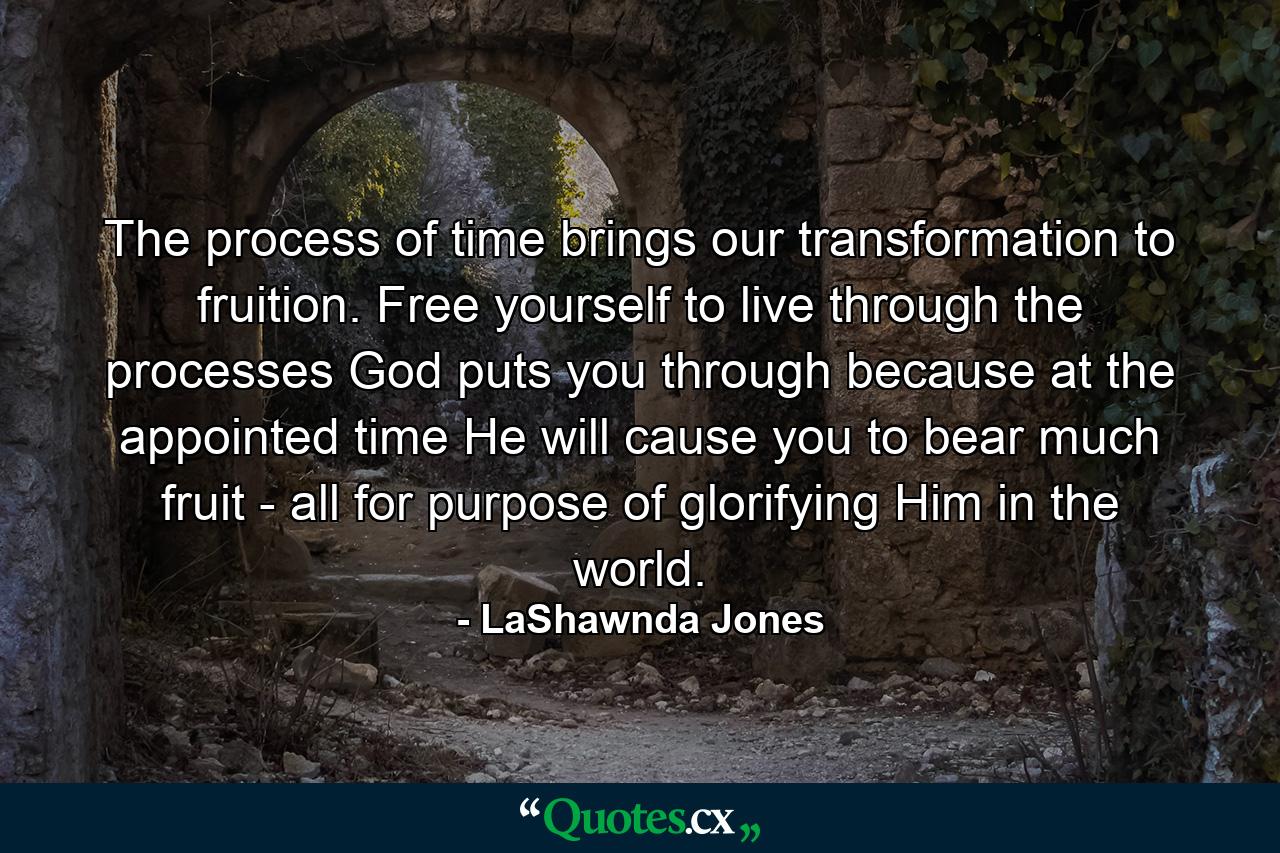 The process of time brings our transformation to fruition. Free yourself to live through the processes God puts you through because at the appointed time He will cause you to bear much fruit - all for purpose of glorifying Him in the world. - Quote by LaShawnda Jones