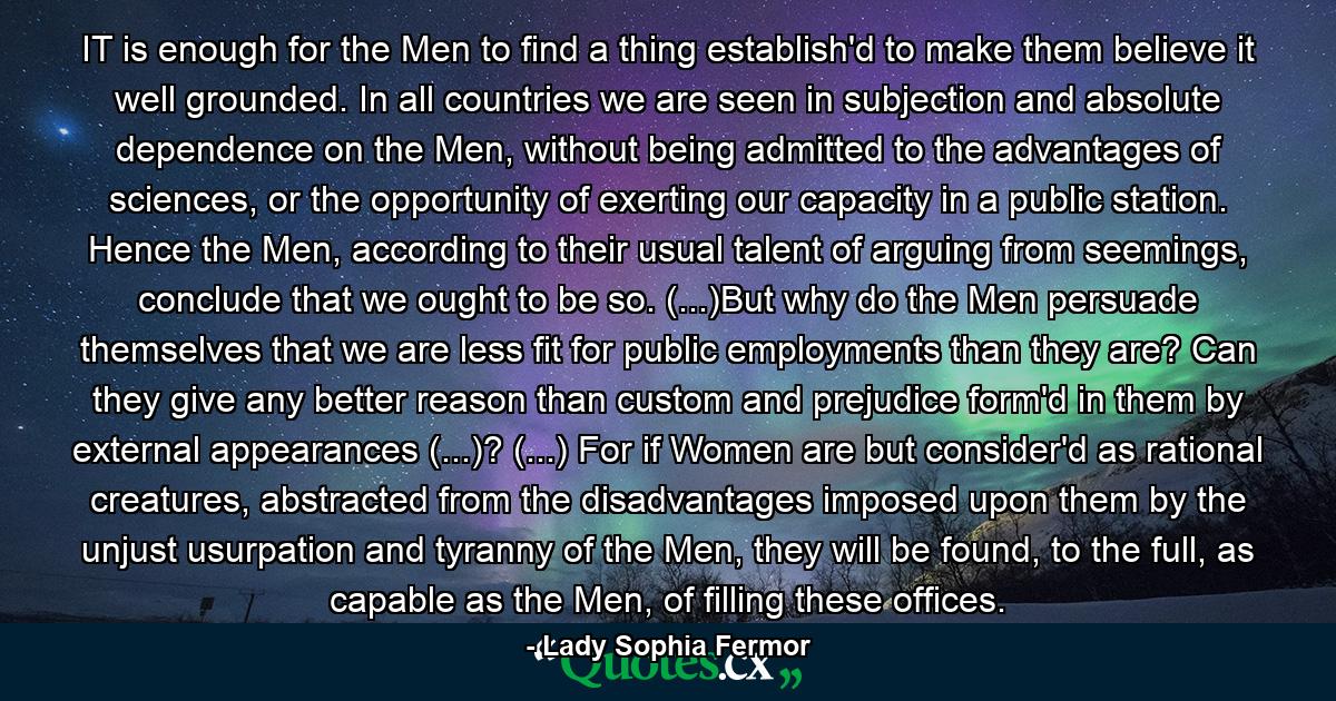 IT is enough for the Men to find a thing establish'd to make them believe it well grounded. In all countries we are seen in subjection and absolute dependence on the Men, without being admitted to the advantages of sciences, or the opportunity of exerting our capacity in a public station. Hence the Men, according to their usual talent of arguing from seemings, conclude that we ought to be so. (...)But why do the Men persuade themselves that we are less fit for public employments than they are? Can they give any better reason than custom and prejudice form'd in them by external appearances (...)? (...) For if Women are but consider'd as rational creatures, abstracted from the disadvantages imposed upon them by the unjust usurpation and tyranny of the Men, they will be found, to the full, as capable as the Men, of filling these offices. - Quote by Lady Sophia Fermor