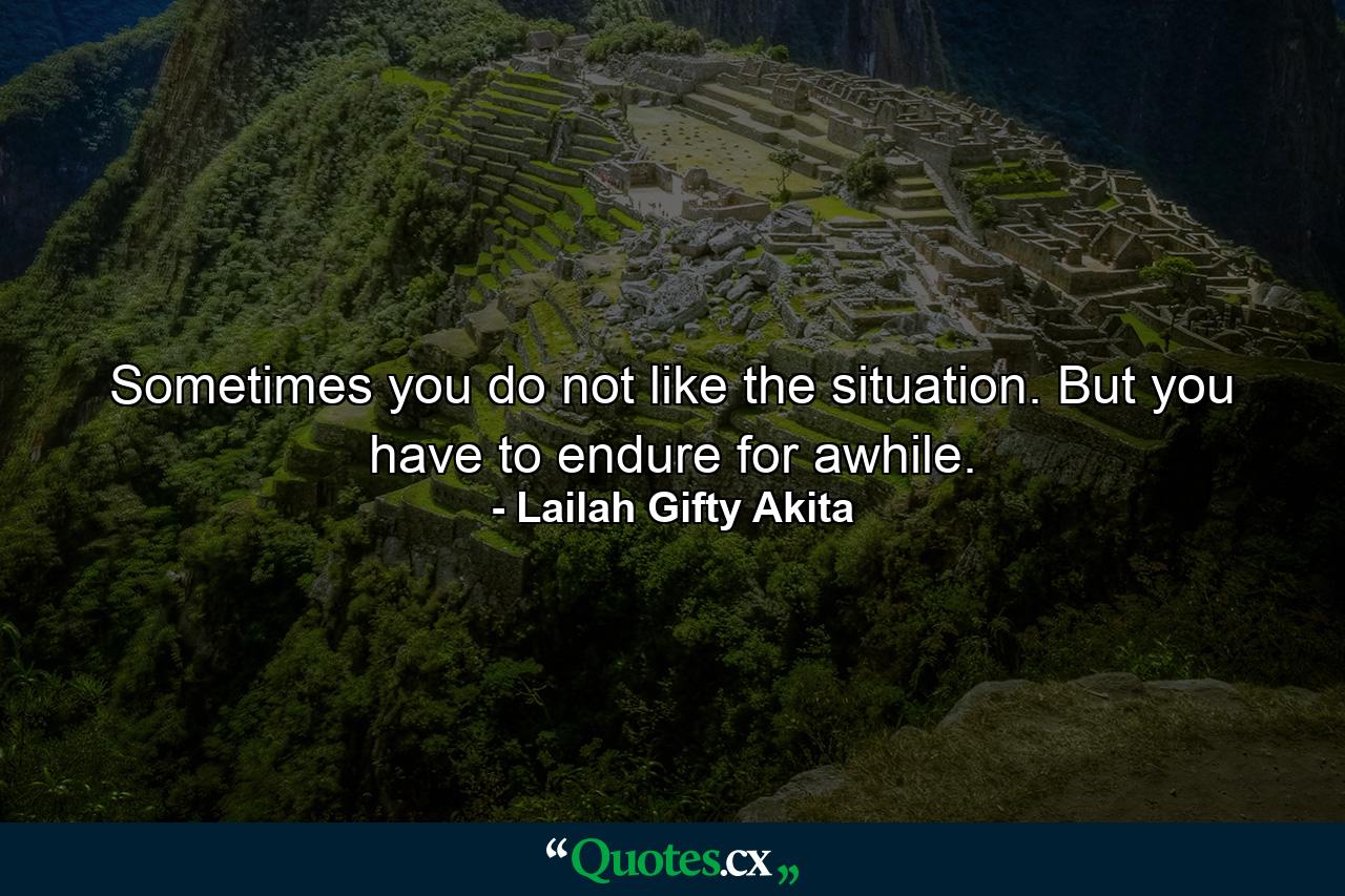 Sometimes you do not like the situation. But you have to endure for awhile. - Quote by Lailah Gifty Akita