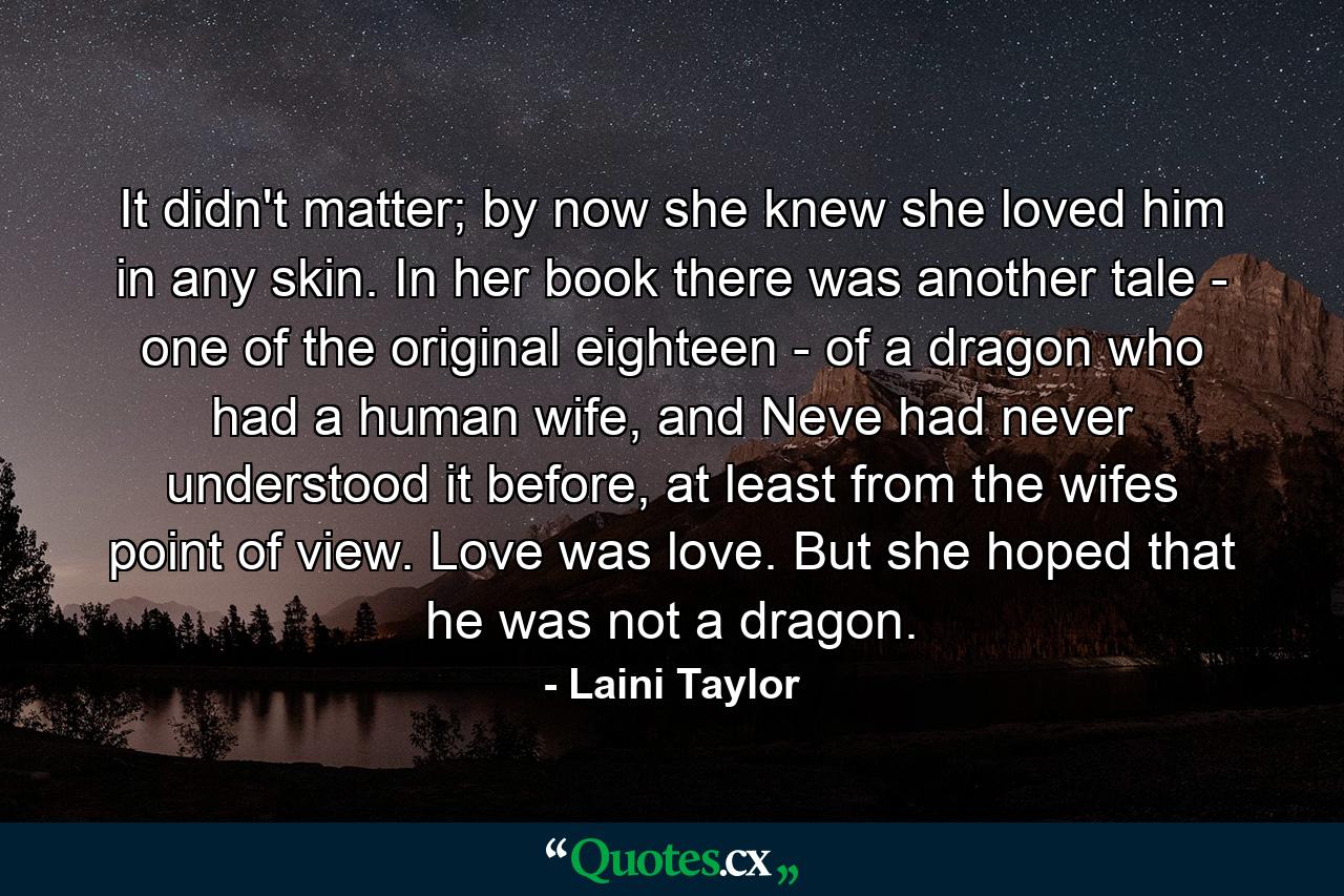 It didn't matter; by now she knew she loved him in any skin. In her book there was another tale - one of the original eighteen - of a dragon who had a human wife, and Neve had never understood it before, at least from the wifes point of view. Love was love. But she hoped that he was not a dragon. - Quote by Laini Taylor