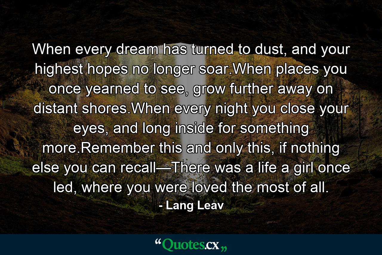 When every dream has turned to dust, and your highest hopes no longer soar.When places you once yearned to see, grow further away on distant shores.When every night you close your eyes, and long inside for something more.Remember this and only this, if nothing else you can recall—There was a life a girl once led, where you were loved the most of all. - Quote by Lang Leav