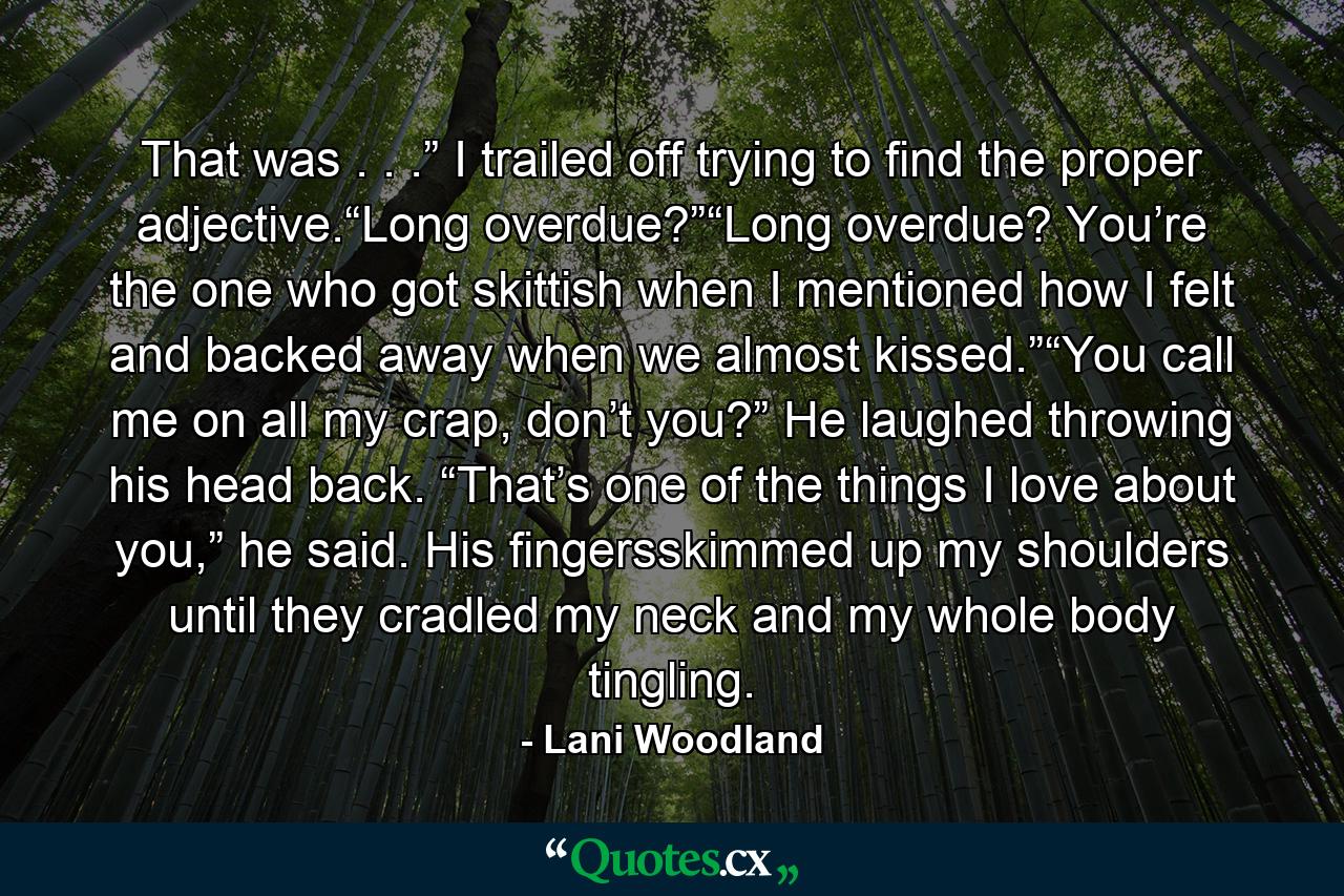 That was . . .” I trailed off trying to find the proper adjective.“Long overdue?”“Long overdue? You’re the one who got skittish when I mentioned how I felt and backed away when we almost kissed.”“You call me on all my crap, don’t you?” He laughed throwing his head back. “That’s one of the things I love about you,” he said. His fingersskimmed up my shoulders until they cradled my neck and my whole body tingling. - Quote by Lani Woodland