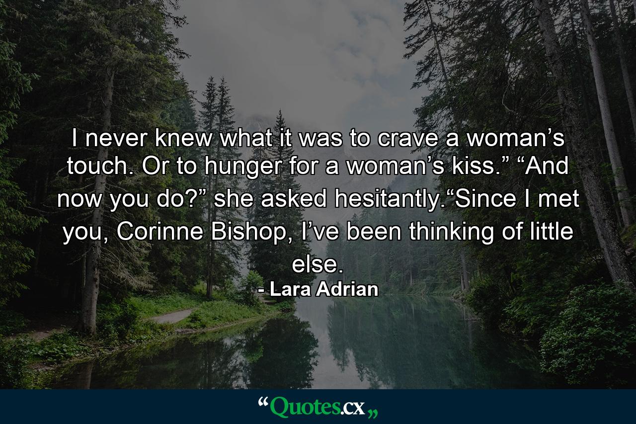 I never knew what it was to crave a woman’s touch. Or to hunger for a woman’s kiss.” “And now you do?” she asked hesitantly.“Since I met you, Corinne Bishop, I’ve been thinking of little else. - Quote by Lara Adrian