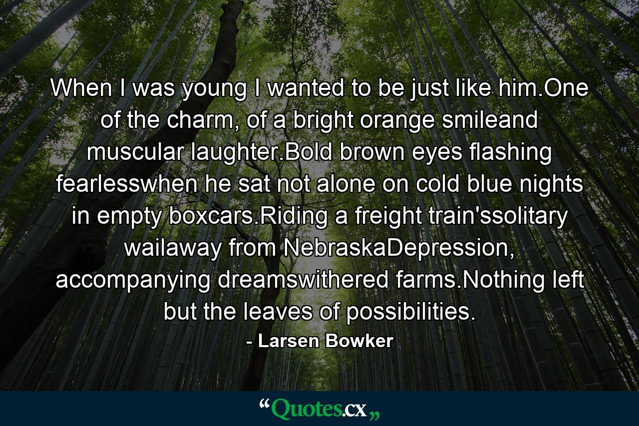 When I was young I wanted to be just like him.One of the charm, of a bright orange smileand muscular laughter.Bold brown eyes flashing fearlesswhen he sat not alone on cold blue nights in empty boxcars.Riding a freight train'ssolitary wailaway from NebraskaDepression, accompanying dreamswithered farms.Nothing left but the leaves of possibilities. - Quote by Larsen Bowker