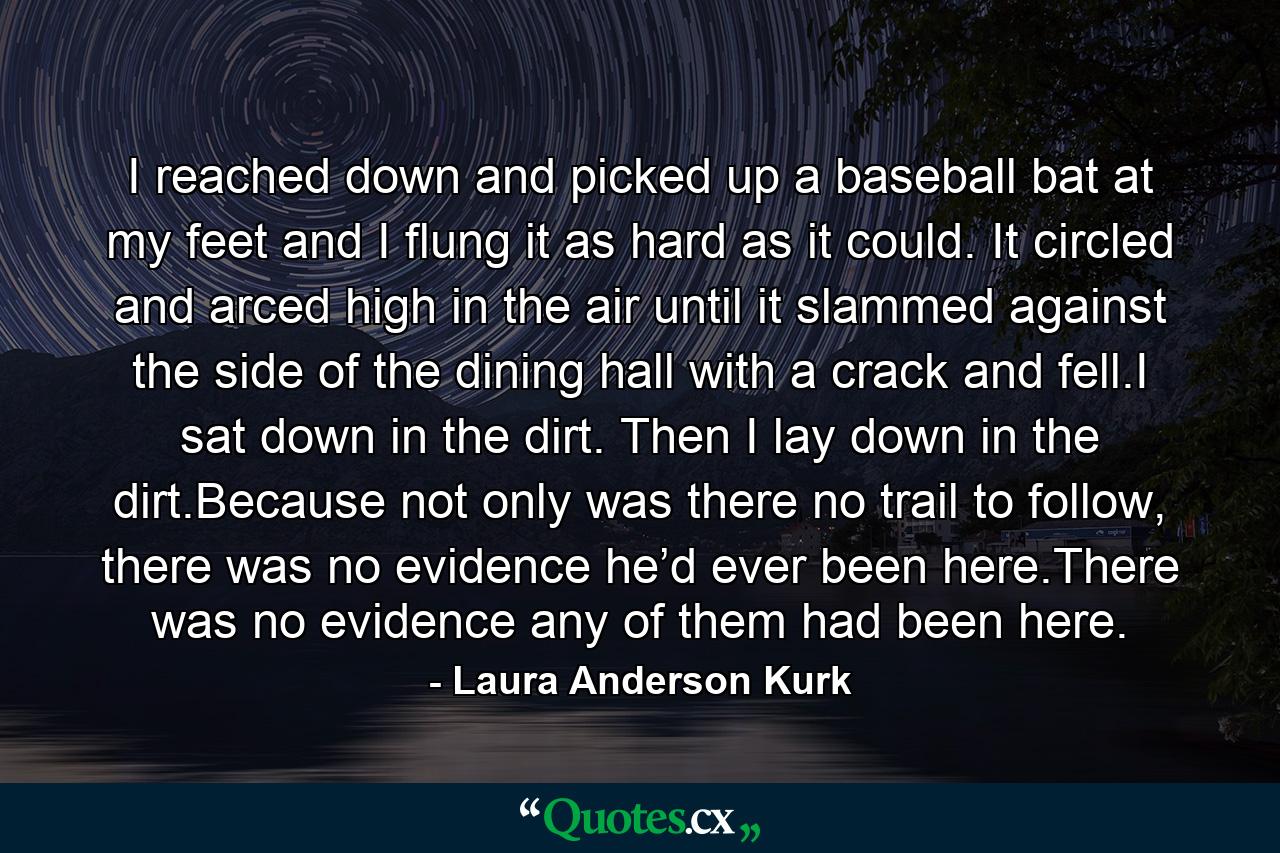 I reached down and picked up a baseball bat at my feet and I flung it as hard as it could. It circled and arced high in the air until it slammed against the side of the dining hall with a crack and fell.I sat down in the dirt. Then I lay down in the dirt.Because not only was there no trail to follow, there was no evidence he’d ever been here.There was no evidence any of them had been here. - Quote by Laura Anderson Kurk