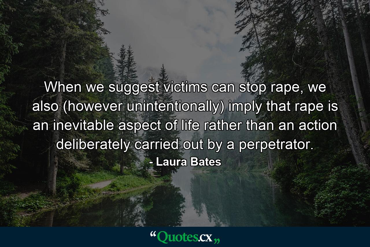 When we suggest victims can stop rape, we also (however unintentionally) imply that rape is an inevitable aspect of life rather than an action deliberately carried out by a perpetrator. - Quote by Laura Bates