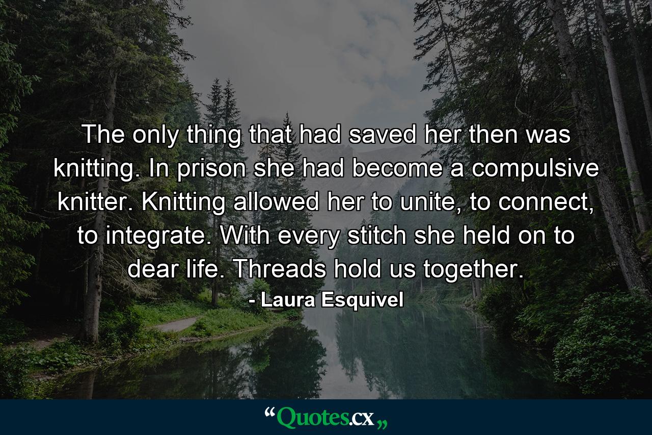 The only thing that had saved her then was knitting. In prison she had become a compulsive knitter. Knitting allowed her to unite, to connect, to integrate. With every stitch she held on to dear life. Threads hold us together. - Quote by Laura Esquivel