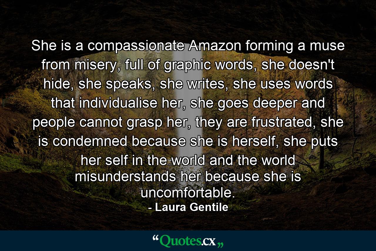 She is a compassionate Amazon forming a muse from misery, full of graphic words, she doesn't hide, she speaks, she writes, she uses words that individualise her, she goes deeper and people cannot grasp her, they are frustrated, she is condemned because she is herself, she puts her self in the world and the world misunderstands her because she is uncomfortable. - Quote by Laura Gentile