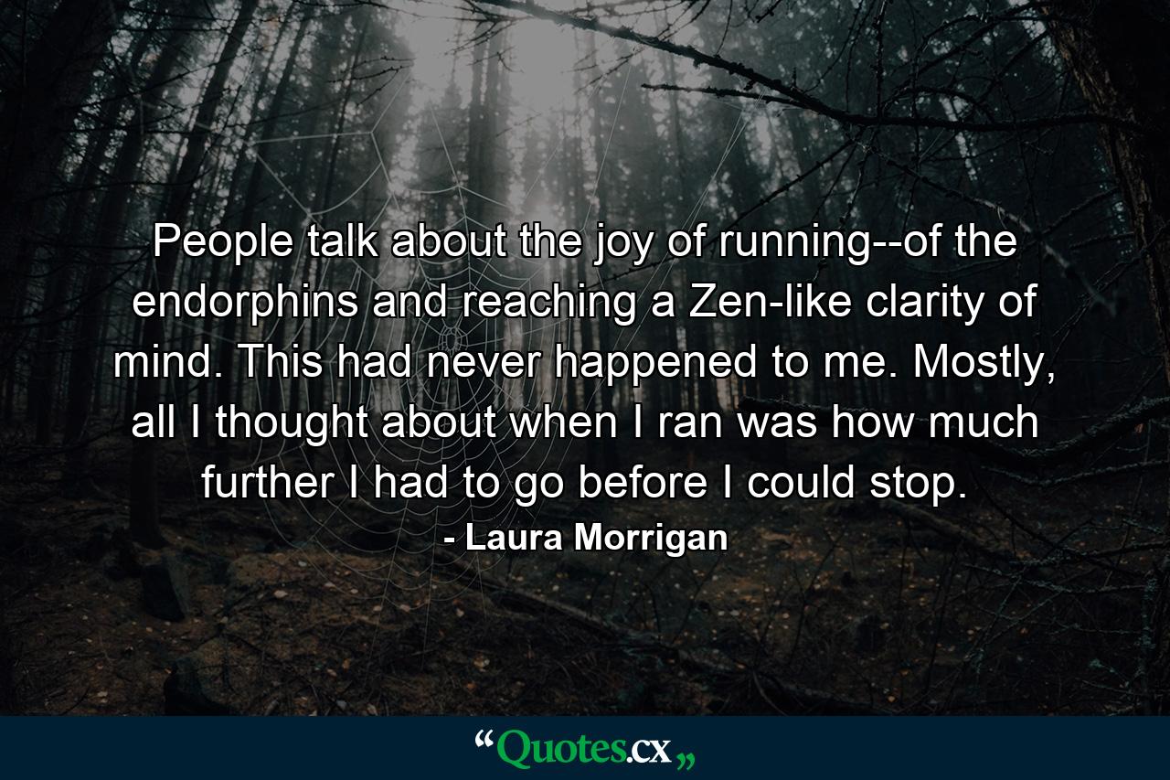 People talk about the joy of running--of the endorphins and reaching a Zen-like clarity of mind. This had never happened to me. Mostly, all I thought about when I ran was how much further I had to go before I could stop. - Quote by Laura Morrigan