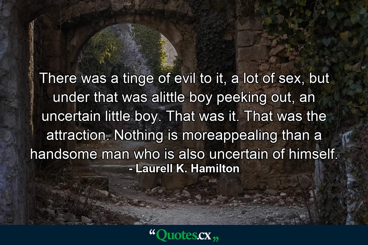 There was a tinge of evil to it, a lot of sex, but under that was alittle boy peeking out, an uncertain little boy. That was it. That was the attraction. Nothing is moreappealing than a handsome man who is also uncertain of himself. - Quote by Laurell K. Hamilton