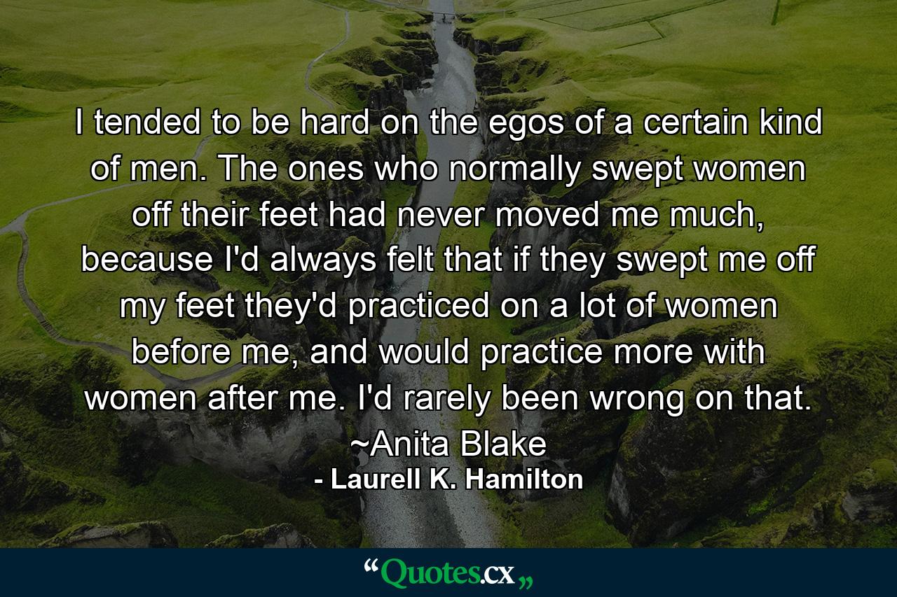 I tended to be hard on the egos of a certain kind of men. The ones who normally swept women off their feet had never moved me much, because I'd always felt that if they swept me off my feet they'd practiced on a lot of women before me, and would practice more with women after me. I'd rarely been wrong on that. ~Anita Blake - Quote by Laurell K. Hamilton