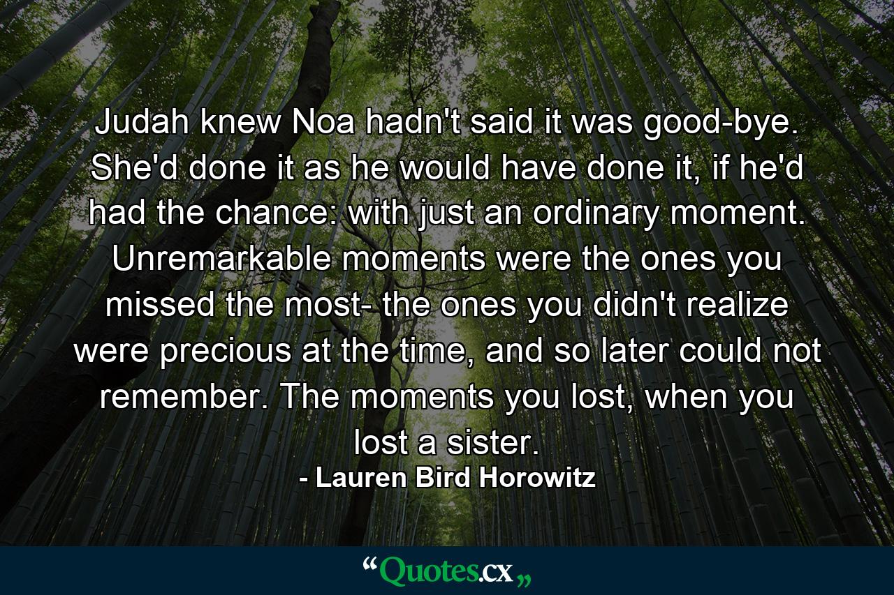 Judah knew Noa hadn't said it was good-bye. She'd done it as he would have done it, if he'd had the chance: with just an ordinary moment. Unremarkable moments were the ones you missed the most- the ones you didn't realize were precious at the time, and so later could not remember. The moments you lost, when you lost a sister. - Quote by Lauren Bird Horowitz