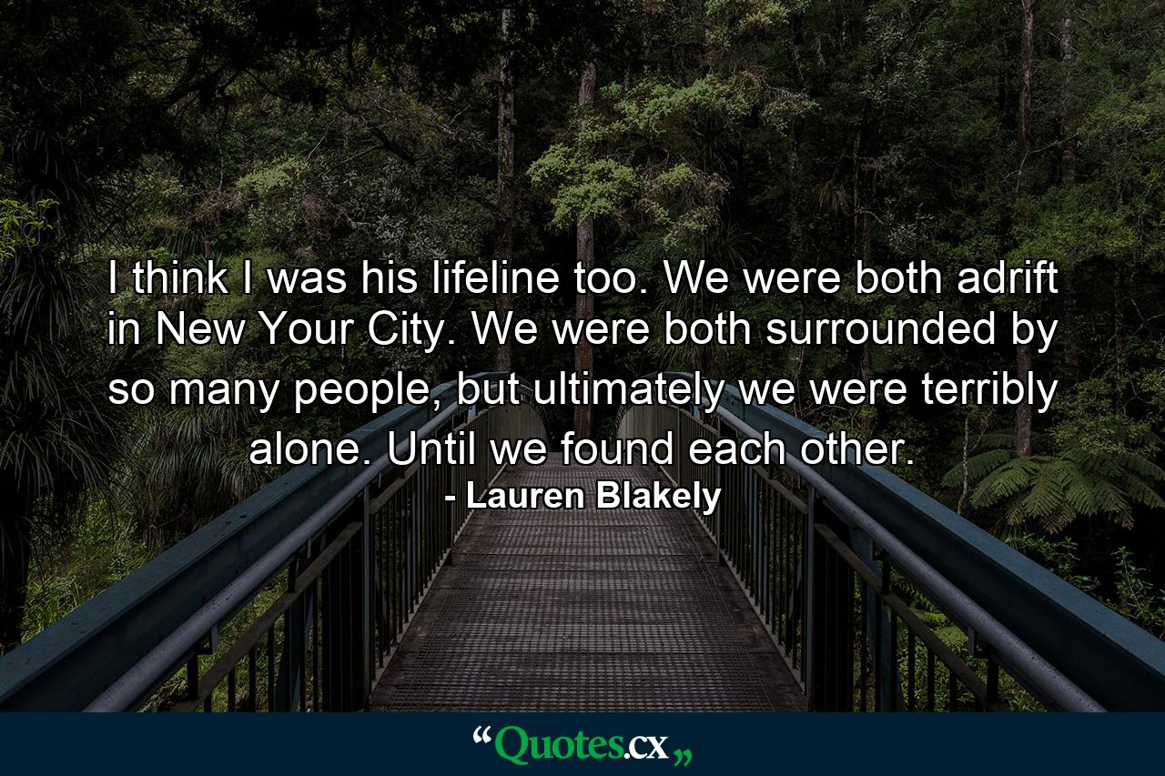 I think I was his lifeline too. We were both adrift in New Your City. We were both surrounded by so many people, but ultimately we were terribly alone. Until we found each other. - Quote by Lauren Blakely