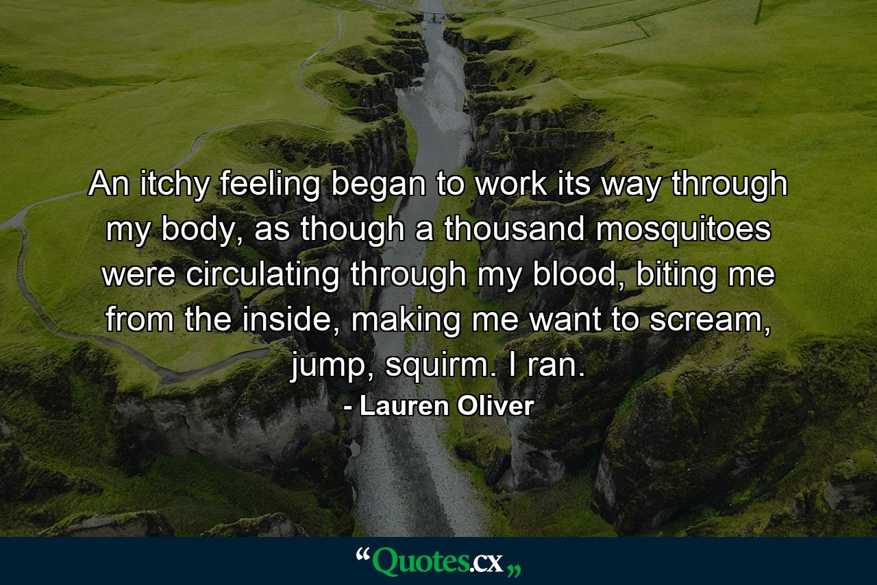 An itchy feeling began to work its way through my body, as though a thousand mosquitoes were circulating through my blood, biting me from the inside, making me want to scream, jump, squirm. I ran. - Quote by Lauren Oliver