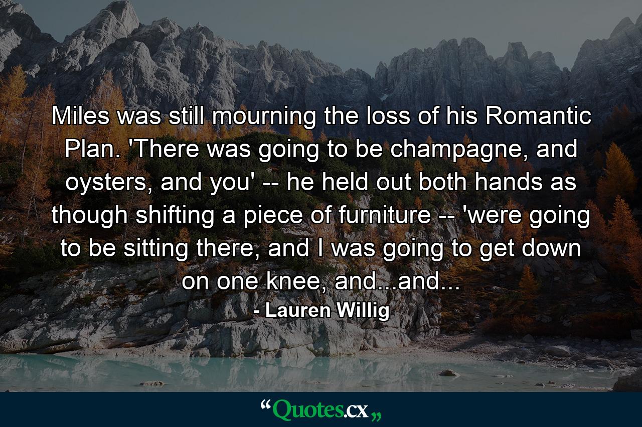 Miles was still mourning the loss of his Romantic Plan. 'There was going to be champagne, and oysters, and you' -- he held out both hands as though shifting a piece of furniture -- 'were going to be sitting there, and I was going to get down on one knee, and...and... - Quote by Lauren Willig