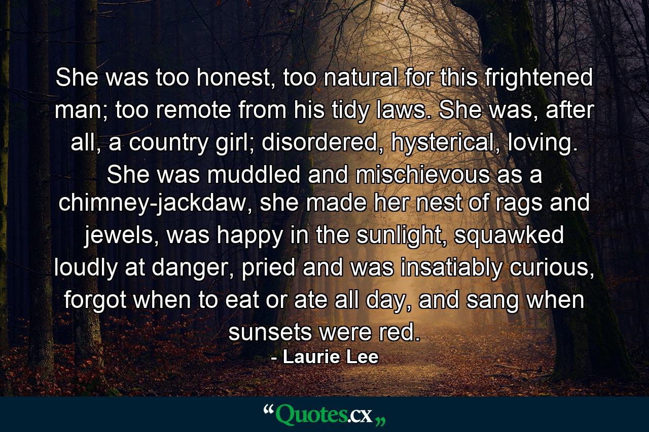 She was too honest, too natural for this frightened man; too remote from his tidy laws. She was, after all, a country girl; disordered, hysterical, loving. She was muddled and mischievous as a chimney-jackdaw, she made her nest of rags and jewels, was happy in the sunlight, squawked loudly at danger, pried and was insatiably curious, forgot when to eat or ate all day, and sang when sunsets were red. - Quote by Laurie Lee