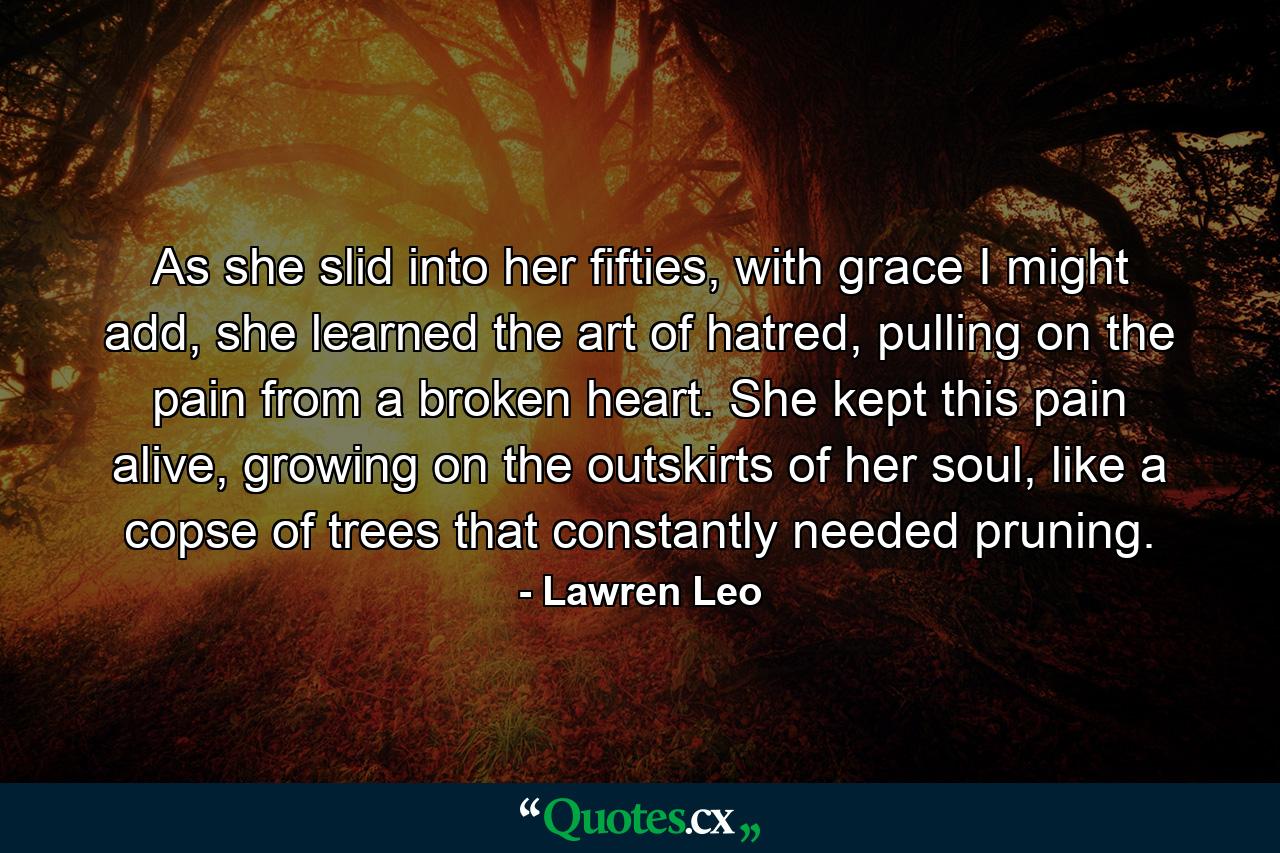 As she slid into her fifties, with grace I might add, she learned the art of hatred, pulling on the pain from a broken heart. She kept this pain alive, growing on the outskirts of her soul, like a copse of trees that constantly needed pruning. - Quote by Lawren Leo