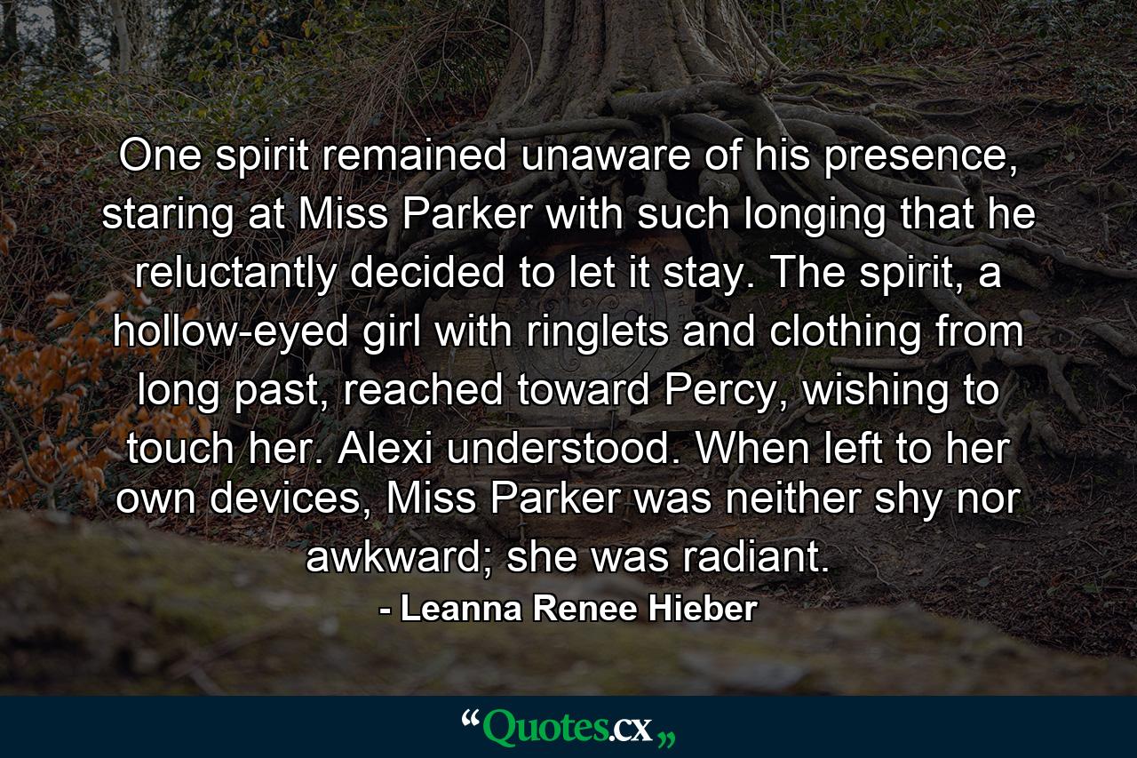 One spirit remained unaware of his presence, staring at Miss Parker with such longing that he reluctantly decided to let it stay. The spirit, a hollow-eyed girl with ringlets and clothing from long past, reached toward Percy, wishing to touch her. Alexi understood. When left to her own devices, Miss Parker was neither shy nor awkward; she was radiant. - Quote by Leanna Renee Hieber