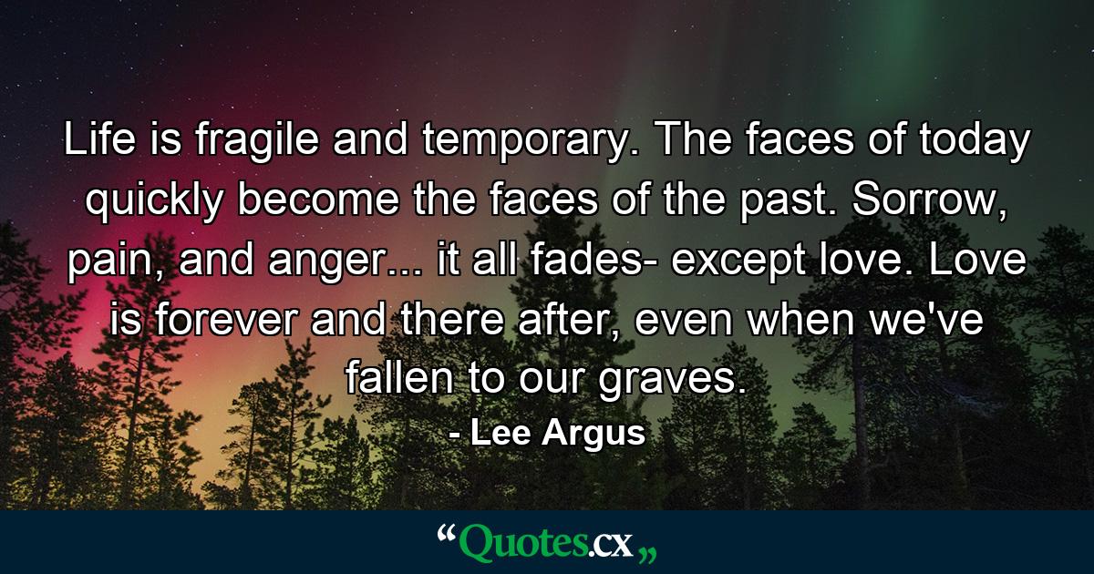 Life is fragile and temporary. The faces of today quickly become the faces of the past. Sorrow, pain, and anger... it all fades- except love. Love is forever and there after, even when we've fallen to our graves. - Quote by Lee Argus