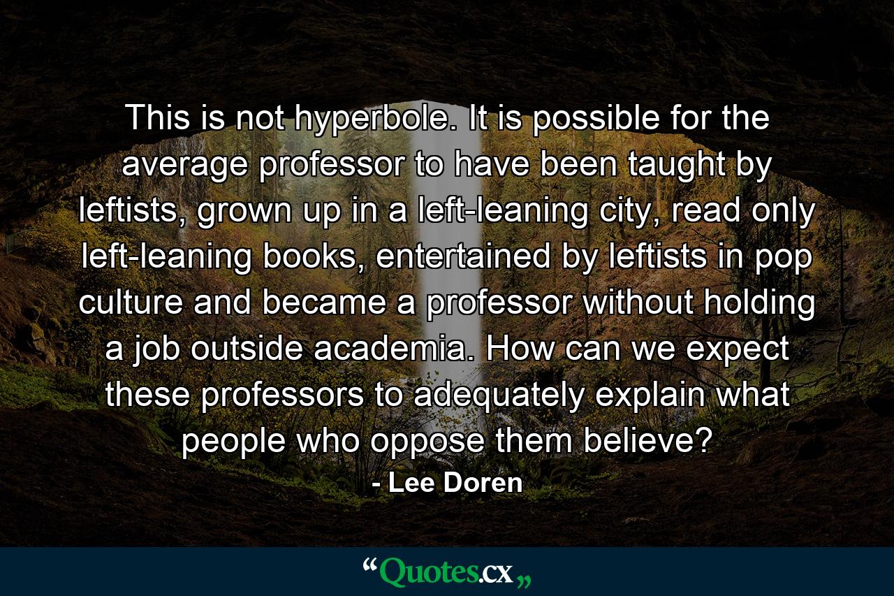 This is not hyperbole. It is possible for the average professor to have been taught by leftists, grown up in a left-leaning city, read only left-leaning books, entertained by leftists in pop culture and became a professor without holding a job outside academia. How can we expect these professors to adequately explain what people who oppose them believe? - Quote by Lee Doren