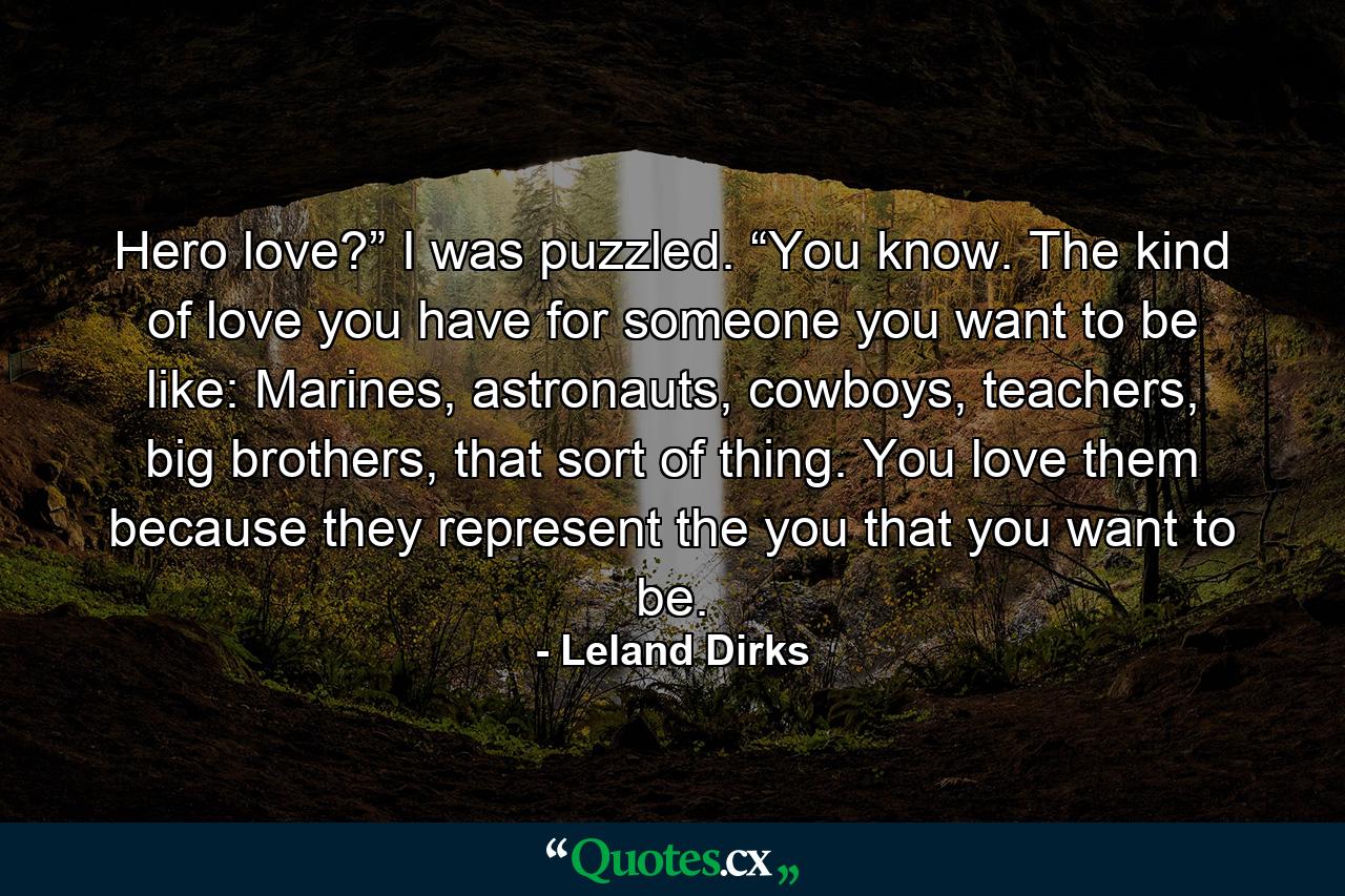 Hero love?” I was puzzled. “You know. The kind of love you have for someone you want to be like: Marines, astronauts, cowboys, teachers, big brothers, that sort of thing. You love them because they represent the you that you want to be. - Quote by Leland Dirks