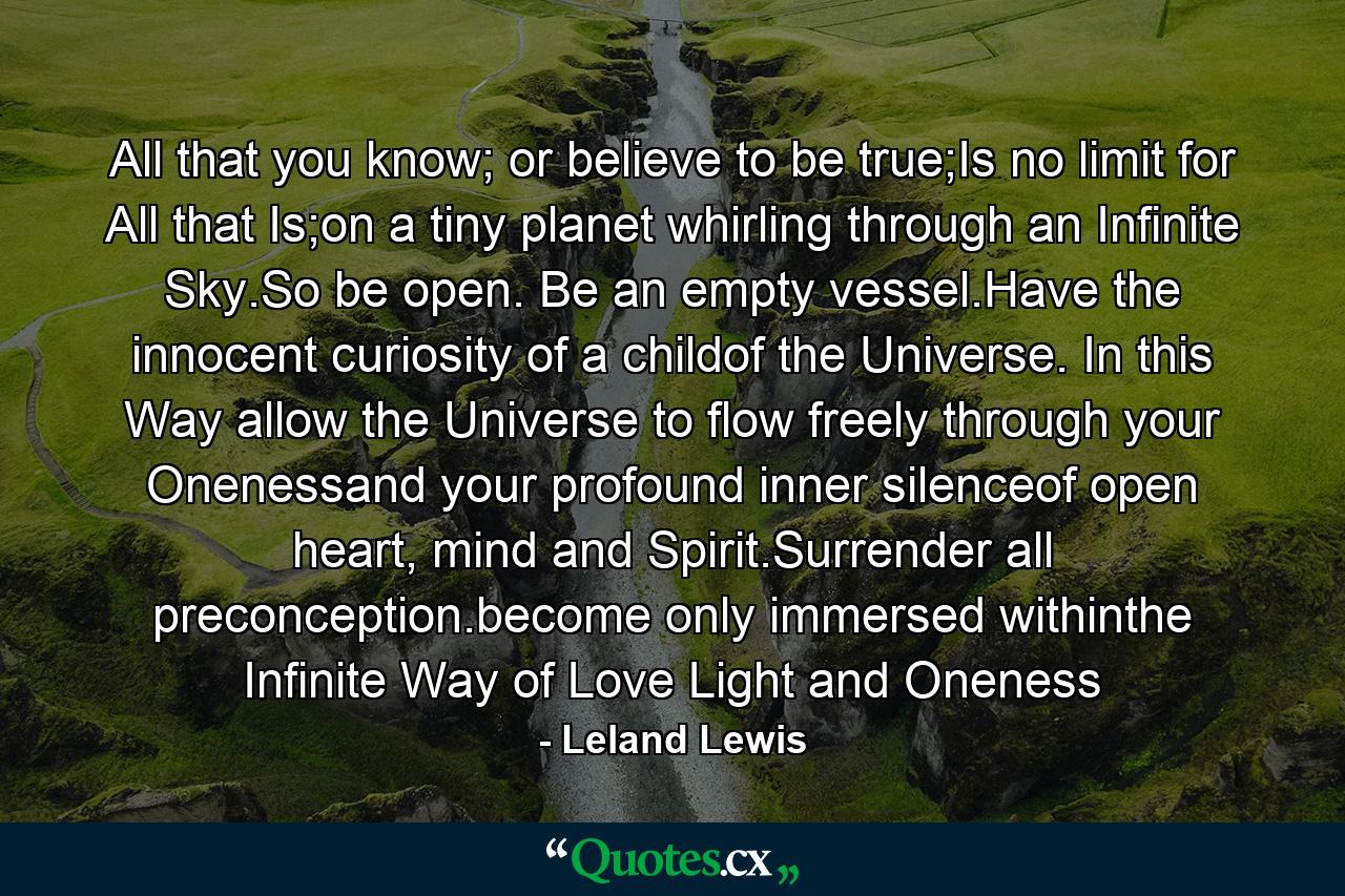 All that you know; or believe to be true;Is no limit for All that Is;on a tiny planet whirling through an Infinite Sky.So be open. Be an empty vessel.Have the innocent curiosity of a childof the Universe. In this Way allow the Universe to flow freely through your Onenessand your profound inner silenceof open heart, mind and Spirit.Surrender all preconception.become only immersed withinthe Infinite Way of Love Light and Oneness - Quote by Leland Lewis