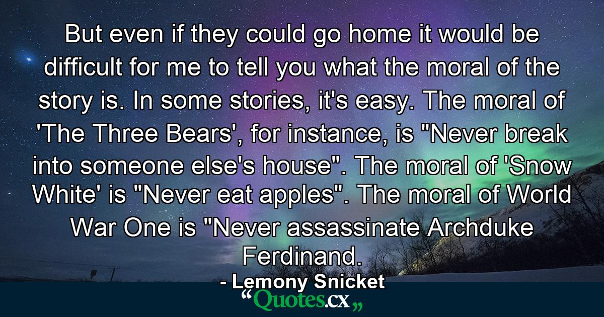 But even if they could go home it would be difficult for me to tell you what the moral of the story is. In some stories, it's easy. The moral of 'The Three Bears', for instance, is 