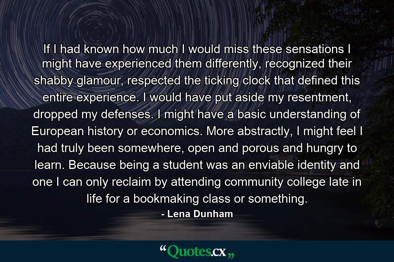 If I had known how much I would miss these sensations I might have experienced them differently, recognized their shabby glamour, respected the ticking clock that defined this entire experience. I would have put aside my resentment, dropped my defenses. I might have a basic understanding of European history or economics. More abstractly, I might feel I had truly been somewhere, open and porous and hungry to learn. Because being a student was an enviable identity and one I can only reclaim by attending community college late in life for a bookmaking class or something. - Quote by Lena Dunham