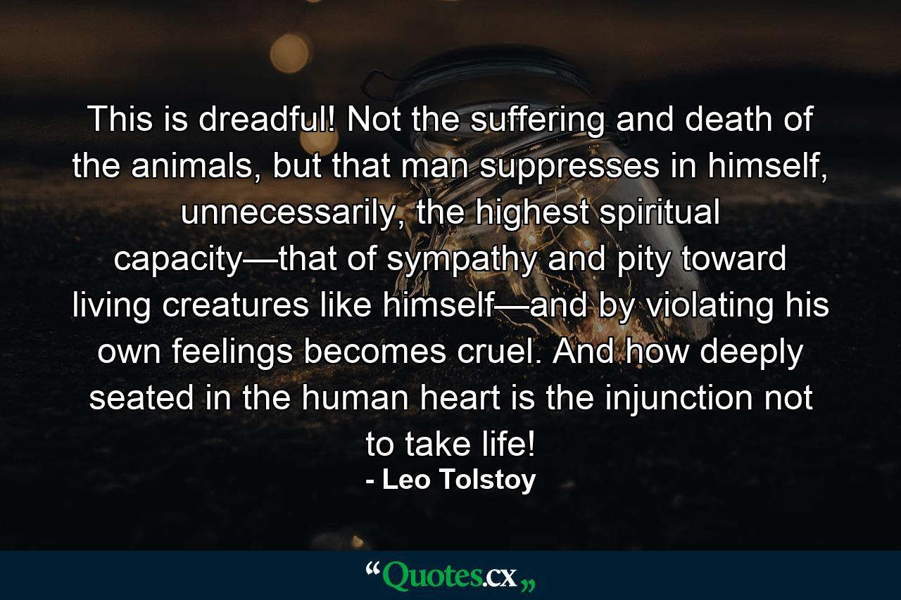 This is dreadful! Not the suffering and death of the animals, but that man suppresses in himself, unnecessarily, the highest spiritual capacity—that of sympathy and pity toward living creatures like himself—and by violating his own feelings becomes cruel. And how deeply seated in the human heart is the injunction not to take life! - Quote by Leo Tolstoy