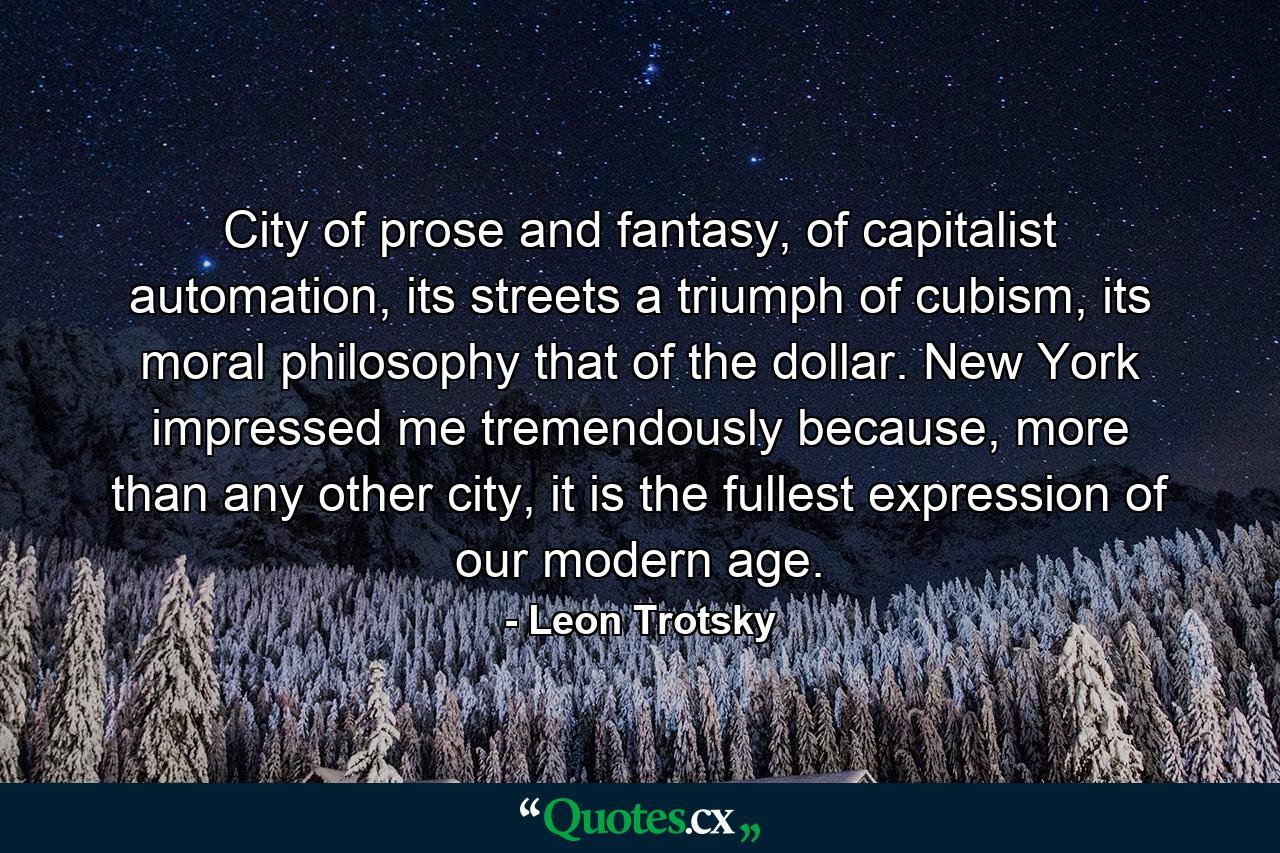 City of prose and fantasy, of capitalist automation, its streets a triumph of cubism, its moral philosophy that of the dollar. New York impressed me tremendously because, more than any other city, it is the fullest expression of our modern age. - Quote by Leon Trotsky