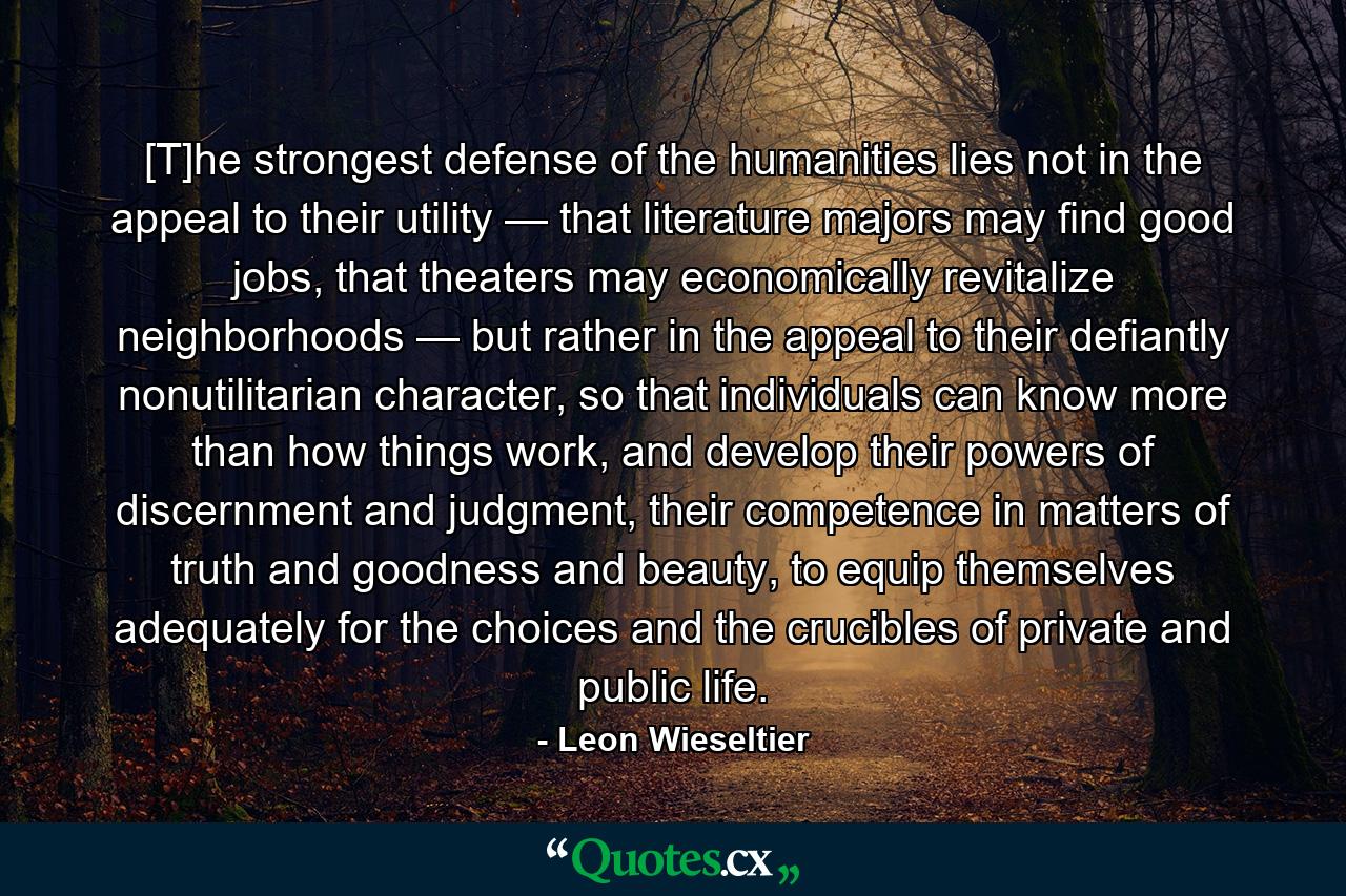 [T]he strongest defense of the humanities lies not in the appeal to their utility — that literature majors may find good jobs, that theaters may economically revitalize neighborhoods — but rather in the appeal to their defiantly nonutilitarian character, so that individuals can know more than how things work, and develop their powers of discernment and judgment, their competence in matters of truth and goodness and beauty, to equip themselves adequately for the choices and the crucibles of private and public life. - Quote by Leon Wieseltier