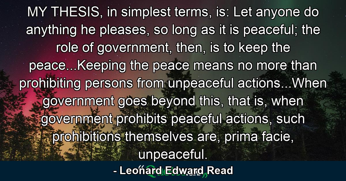 MY THESIS, in simplest terms, is: Let anyone do anything he pleases, so long as it is peaceful; the role of government, then, is to keep the peace...Keeping the peace means no more than prohibiting persons from unpeaceful actions...When government goes beyond this, that is, when government prohibits peaceful actions, such prohibitions themselves are, prima facie, unpeaceful. - Quote by Leonard Edward Read