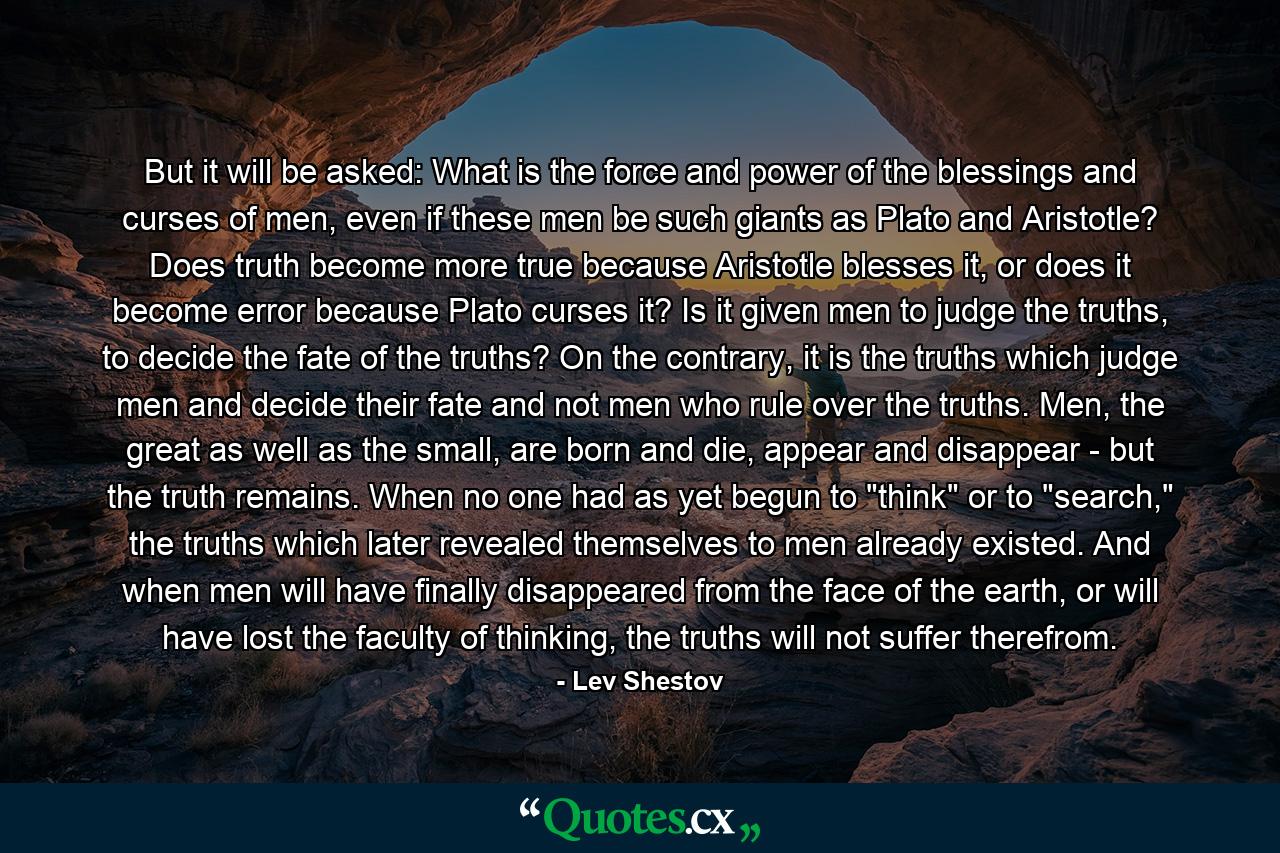 But it will be asked: What is the force and power of the blessings and curses of men, even if these men be such giants as Plato and Aristotle? Does truth become more true because Aristotle blesses it, or does it become error because Plato curses it? Is it given men to judge the truths, to decide the fate of the truths? On the contrary, it is the truths which judge men and decide their fate and not men who rule over the truths. Men, the great as well as the small, are born and die, appear and disappear - but the truth remains. When no one had as yet begun to 