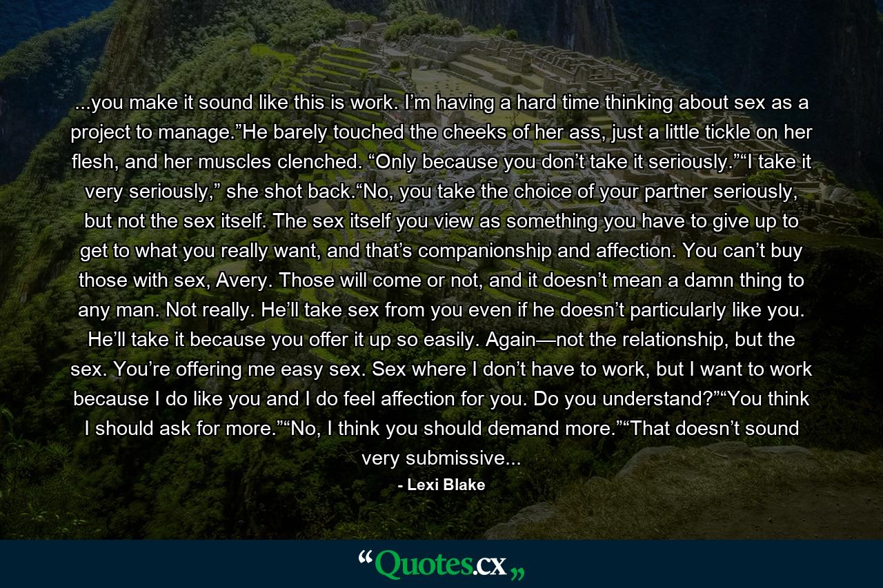 ...you make it sound like this is work. I’m having a hard time thinking about sex as a project to manage.”He barely touched the cheeks of her ass, just a little tickle on her flesh, and her muscles clenched. “Only because you don’t take it seriously.”“I take it very seriously,” she shot back.“No, you take the choice of your partner seriously, but not the sex itself. The sex itself you view as something you have to give up to get to what you really want, and that’s companionship and affection. You can’t buy those with sex, Avery. Those will come or not, and it doesn’t mean a damn thing to any man. Not really. He’ll take sex from you even if he doesn’t particularly like you. He’ll take it because you offer it up so easily. Again—not the relationship, but the sex. You’re offering me easy sex. Sex where I don’t have to work, but I want to work because I do like you and I do feel affection for you. Do you understand?”“You think I should ask for more.”“No, I think you should demand more.”“That doesn’t sound very submissive... - Quote by Lexi Blake