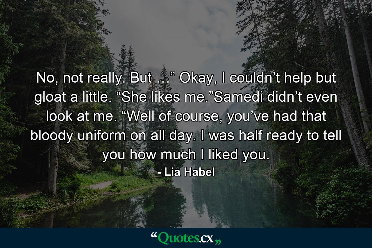 No, not really. But …” Okay, I couldn’t help but gloat a little. “She likes me.”Samedi didn’t even look at me. “Well of course, you’ve had that bloody uniform on all day. I was half ready to tell you how much I liked you. - Quote by Lia Habel