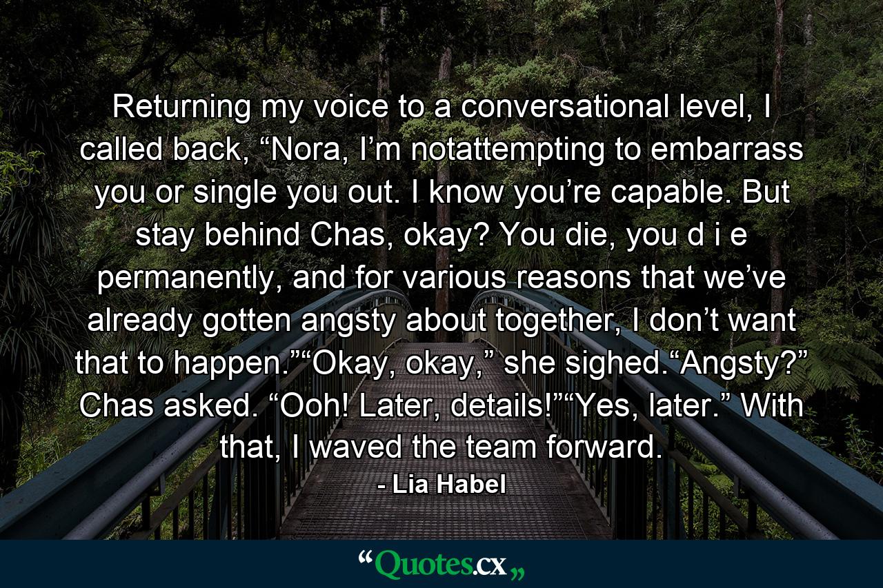 Returning my voice to a conversational level, I called back, “Nora, I’m notattempting to embarrass you or single you out. I know you’re capable. But stay behind Chas, okay? You die, you d i e permanently, and for various reasons that we’ve already gotten angsty about together, I don’t want that to happen.”“Okay, okay,” she sighed.“Angsty?” Chas asked. “Ooh! Later, details!”“Yes, later.” With that, I waved the team forward. - Quote by Lia Habel