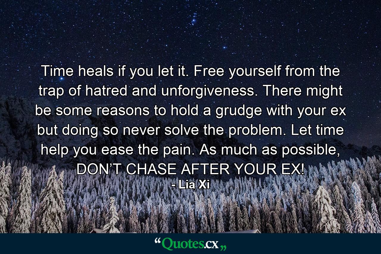 Time heals if you let it. Free yourself from the trap of hatred and unforgiveness. There might be some reasons to hold a grudge with your ex but doing so never solve the problem. Let time help you ease the pain. As much as possible, DON’T CHASE AFTER YOUR EX! - Quote by Lia Xi