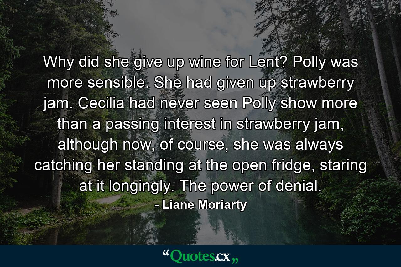 Why did she give up wine for Lent? Polly was more sensible. She had given up strawberry jam. Cecilia had never seen Polly show more than a passing interest in strawberry jam, although now, of course, she was always catching her standing at the open fridge, staring at it longingly. The power of denial. - Quote by Liane Moriarty