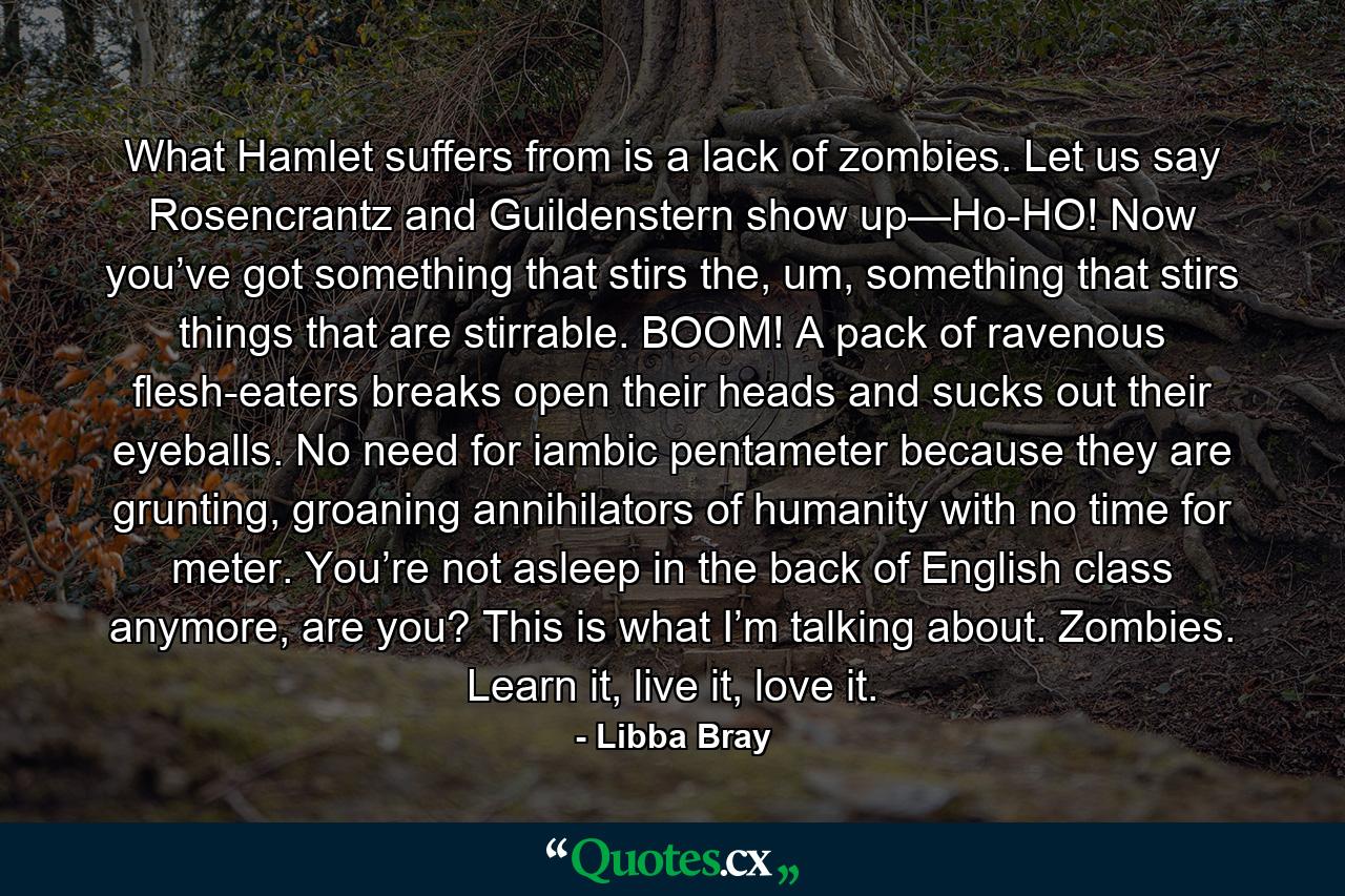 What Hamlet suffers from is a lack of zombies. Let us say Rosencrantz and Guildenstern show up—Ho-HO! Now you’ve got something that stirs the, um, something that stirs things that are stirrable. BOOM! A pack of ravenous flesh-eaters breaks open their heads and sucks out their eyeballs. No need for iambic pentameter because they are grunting, groaning annihilators of humanity with no time for meter. You’re not asleep in the back of English class anymore, are you? This is what I’m talking about. Zombies. Learn it, live it, love it. - Quote by Libba Bray