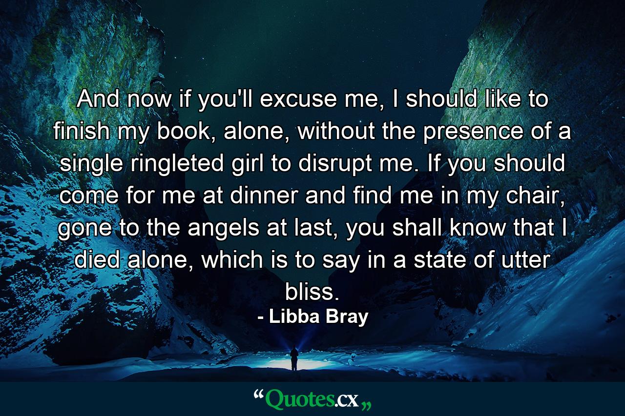 And now if you'll excuse me, I should like to finish my book, alone, without the presence of a single ringleted girl to disrupt me. If you should come for me at dinner and find me in my chair, gone to the angels at last, you shall know that I died alone, which is to say in a state of utter bliss. - Quote by Libba Bray