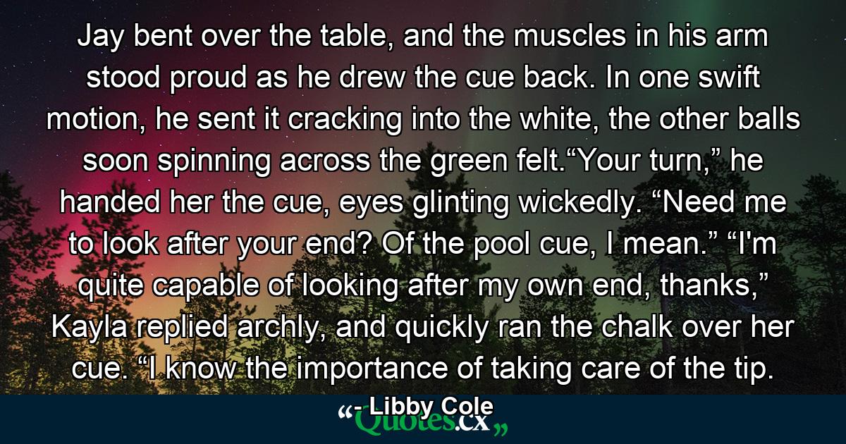 Jay bent over the table, and the muscles in his arm stood proud as he drew the cue back. In one swift motion, he sent it cracking into the white, the other balls soon spinning across the green felt.“Your turn,” he handed her the cue, eyes glinting wickedly. “Need me to look after your end? Of the pool cue, I mean.” “I'm quite capable of looking after my own end, thanks,” Kayla replied archly, and quickly ran the chalk over her cue. “I know the importance of taking care of the tip. - Quote by Libby Cole